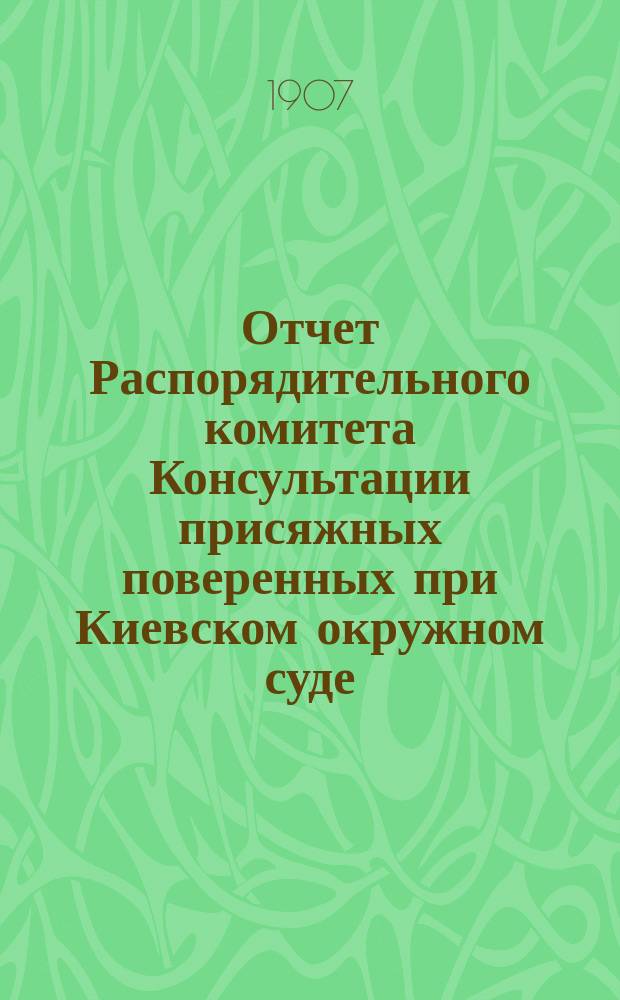 Отчет Распорядительного комитета Консультации присяжных поверенных при Киевском окружном суде... с 1-го ноября 1906 г. по 15-е октября 1907 г. Приложение : 1. Отчет по кассе взаимопомощи прис. повер. округа Киевской судебной палаты за 1906 г. ; 2. Мотивы Правительствующего сената по делу по жалобам присяжных поверенных и помощников присяжных поверенных, осужденных Киевской судебной палатой за попытку прекратить в октябре 1905 г. занятия в Киевском окружном суде