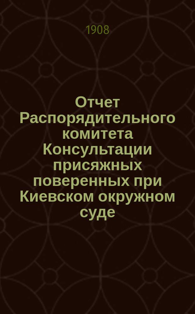 Отчет Распорядительного комитета Консультации присяжных поверенных при Киевском окружном суде... с 15 октября 1907 г. по 15 октября 1908 г.