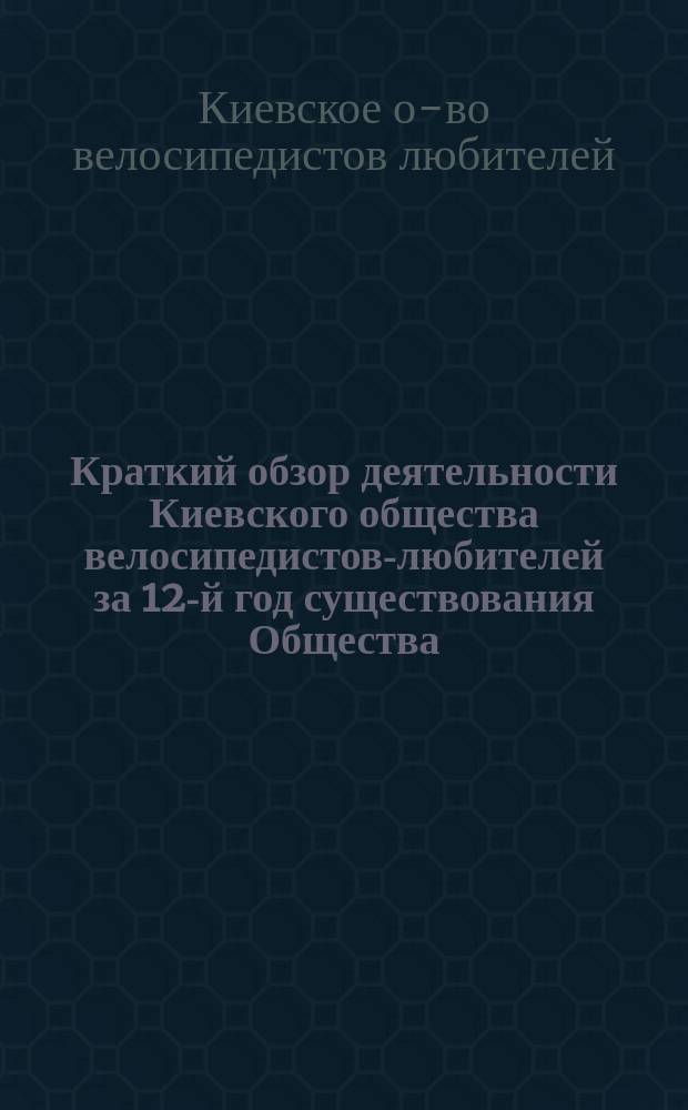 Краткий обзор деятельности Киевского общества велосипедистов-любителей за 12-й год существования Общества : С 1 нояб. 1902 г. по 1 нояб. 1903 г
