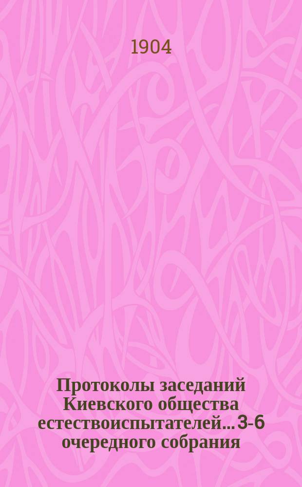 Протоколы заседаний Киевского общества естествоиспытателей... 3-6 очередного собрания... 12 марта, 10-го апреля, 24-го апреля, 15 мая 1904 года