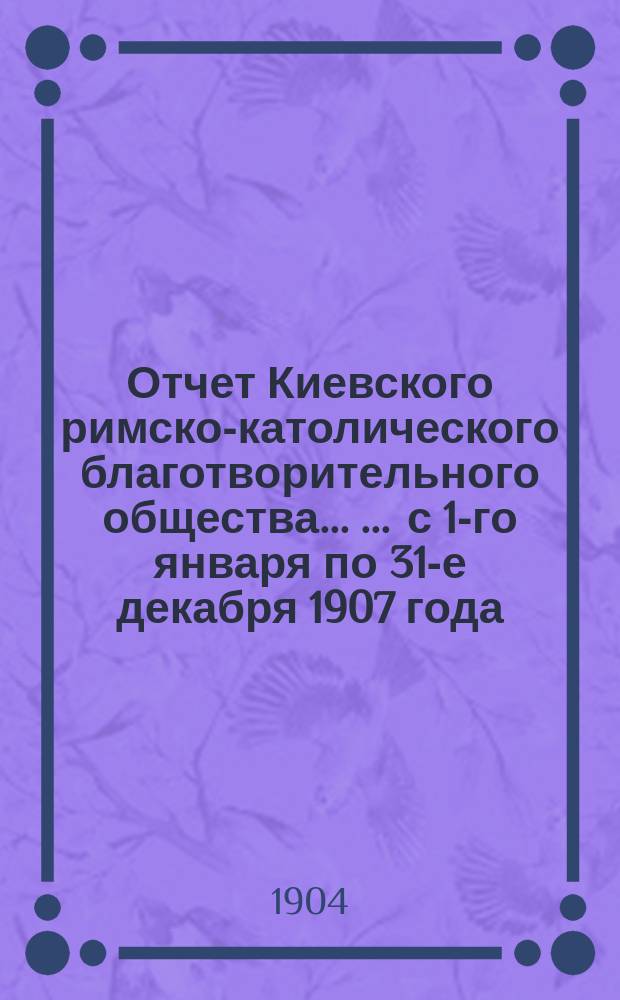 Отчет Киевского римско-католического благотворительного общества ... ... с 1-го января по 31-е декабря 1907 года