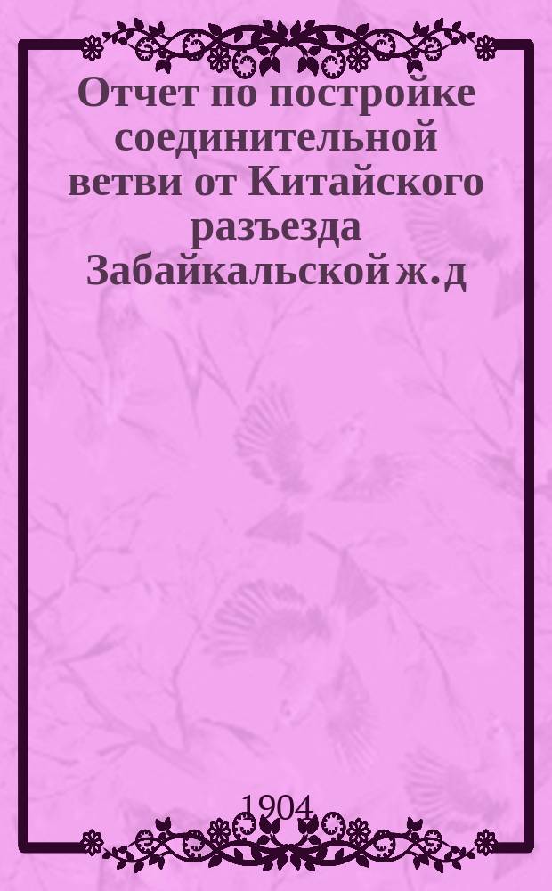Отчет по постройке соединительной ветви от Китайского разъезда Забайкальской ж. д. до ст. Маньчжурия Китайской Восточной ж. д. 1898-1901 гг.