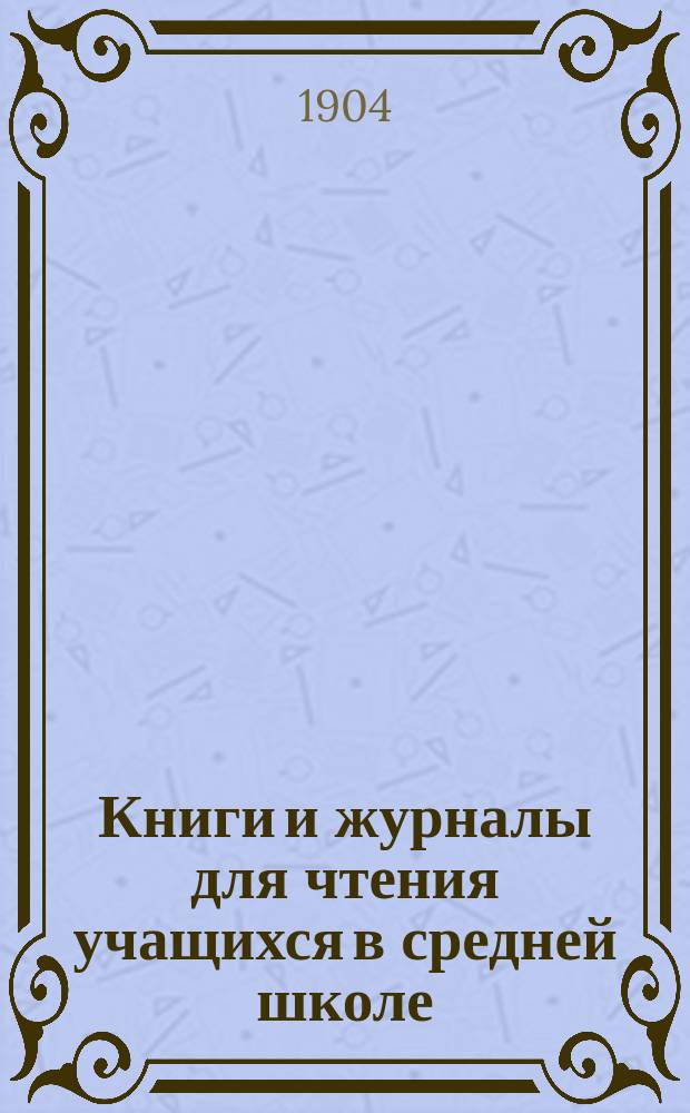 Книги и журналы для чтения учащихся в средней школе : Ч. 1. Ч. 1 : Список книг и журналов, разрешенных Министерством народного просвещения за первую половину 1904 года