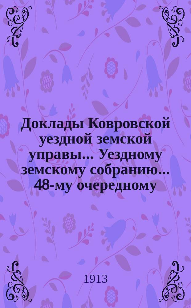 Доклады Ковровской уездной земской управы... Уездному земскому собранию... 48-му очередному... 1913 года