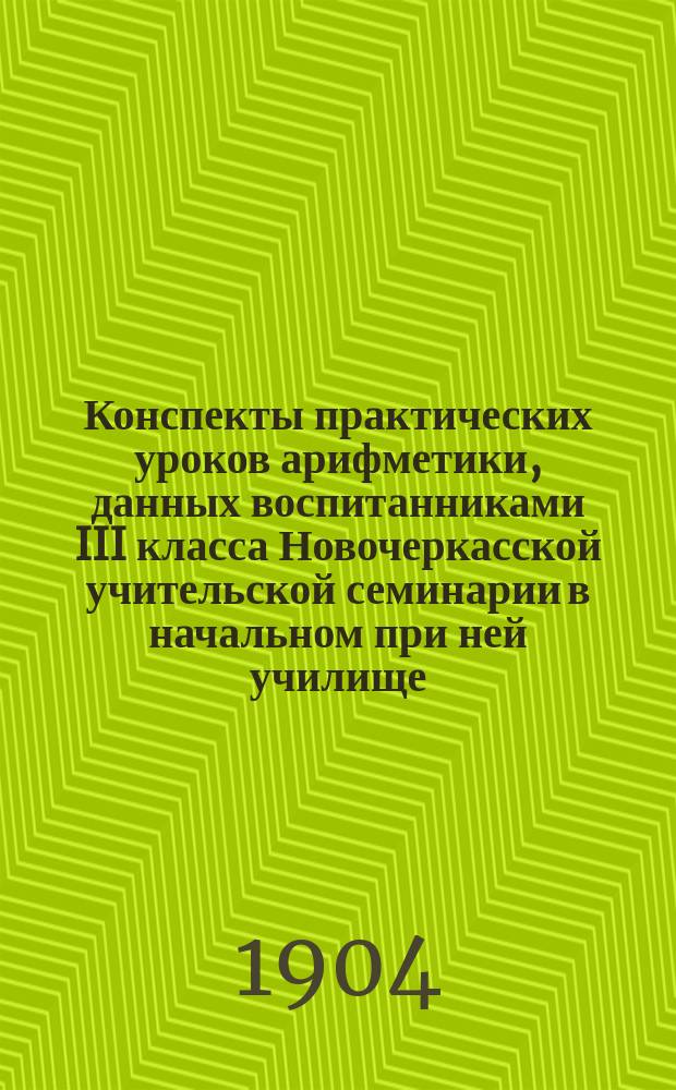 Конспекты практических уроков арифметики, данных воспитанниками III класса Новочеркасской учительской семинарии в начальном при ней училище