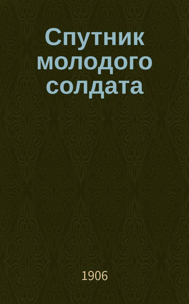 Спутник молодого солдата : Новый учеб.-прогр. для молодых солдат пехоты по неделям : Полные сведения, знание коих обязательно для рядовых пехоты по перечню, прилож. к Положению об обучении молодых солдат 1901 г., со всеми новейшими сведениями и примерами