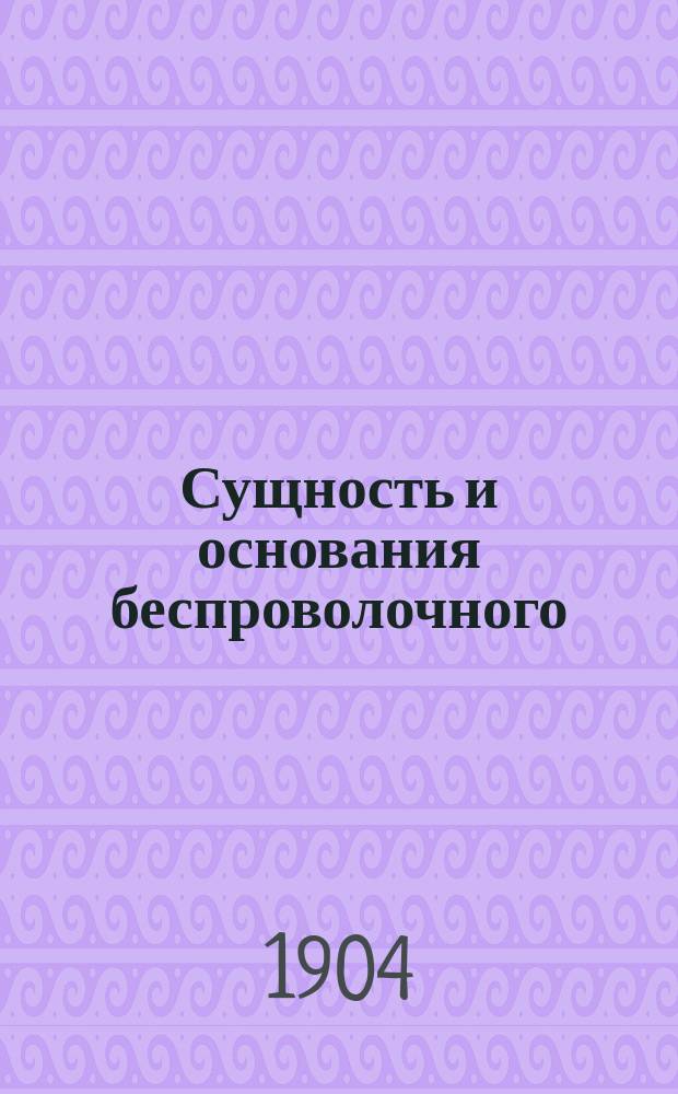 Сущность и основания беспроволочного (радио) телеграфа и беспроволочного телефонирования