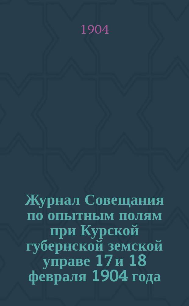 Журнал Совещания по опытным полям при Курской губернской земской управе 17 и 18 февраля 1904 года : С прил