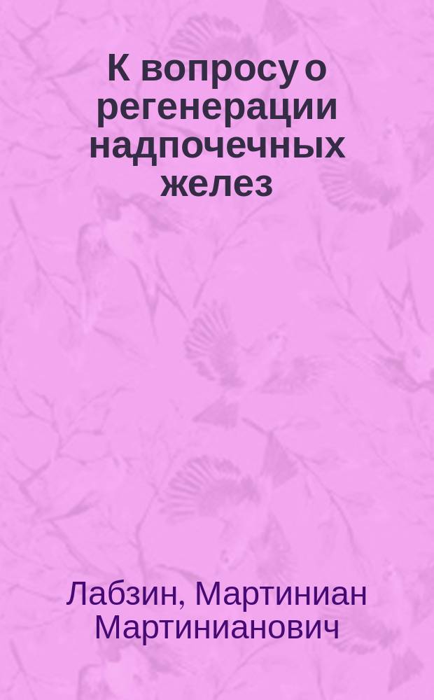 К вопросу о регенерации надпочечных желез : Эксперим. исслед. : Дис. на степ. д-ра мед. М.М. Лабзина