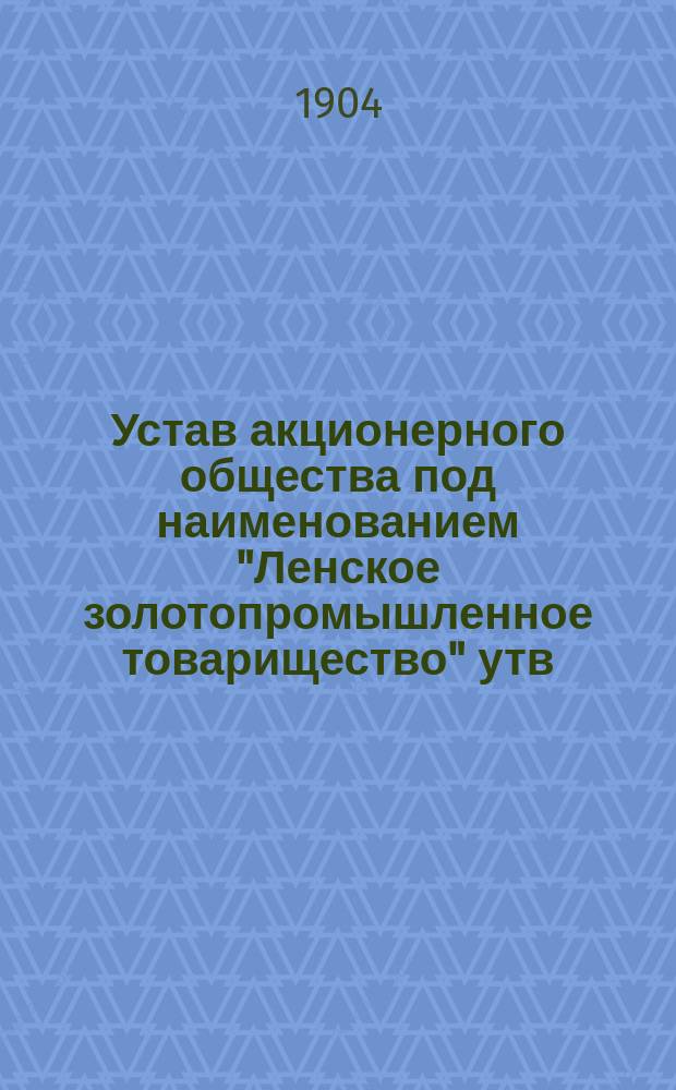 Устав акционерного общества под наименованием "Ленское золотопромышленное товарищество" [утв. 29 марта 1896 г.]... и высочайше утвержденное 21 декабря 1901 года Положение Комитета министров об изменении и дополнении относительно общих собраний и ревизионной части акционерных компаний, а равно состава правления в оных