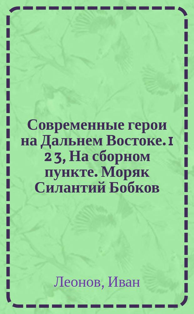 Современные герои на Дальнем Востоке. 1 2 3, На сборном пункте. Моряк Силантий Бобков. Доброволец Трофим Брусникин : Воен. рассказы