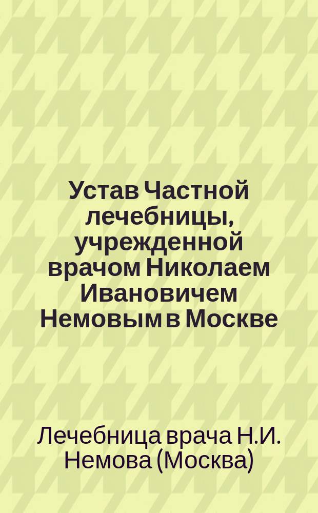 Устав Частной лечебницы, учрежденной врачом Николаем Ивановичем Немовым в Москве : Утв. 30 сент. 1904 г