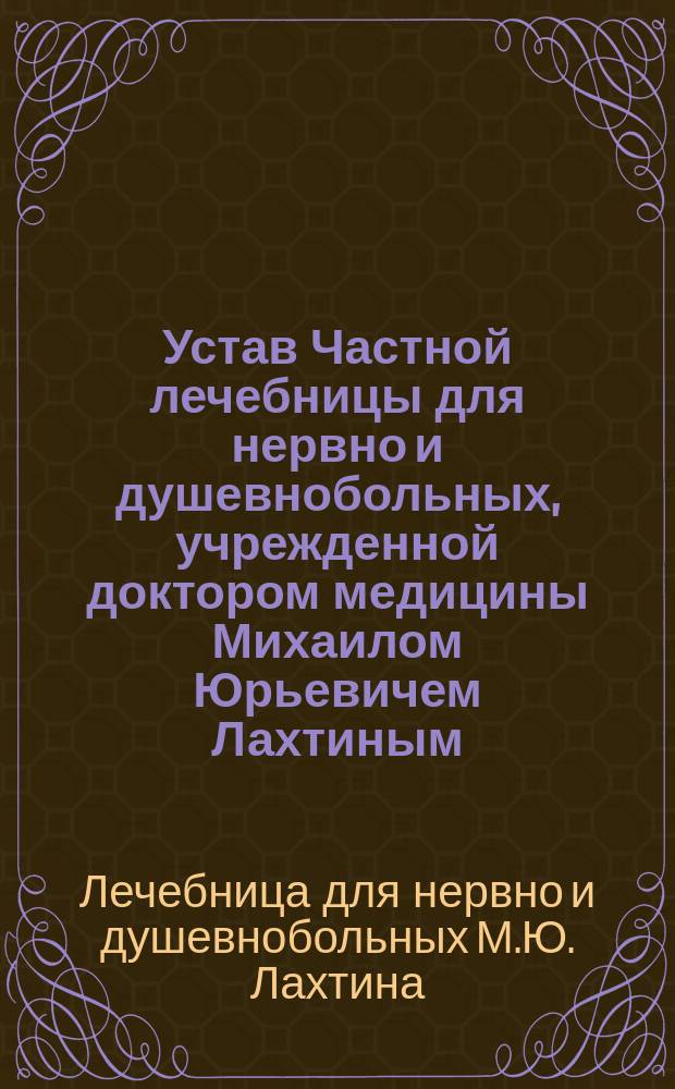 Устав Частной лечебницы для нервно и душевнобольных, учрежденной доктором медицины Михаилом Юрьевичем Лахтиным, в Москве : Утв. 4 дек. 1904 г.
