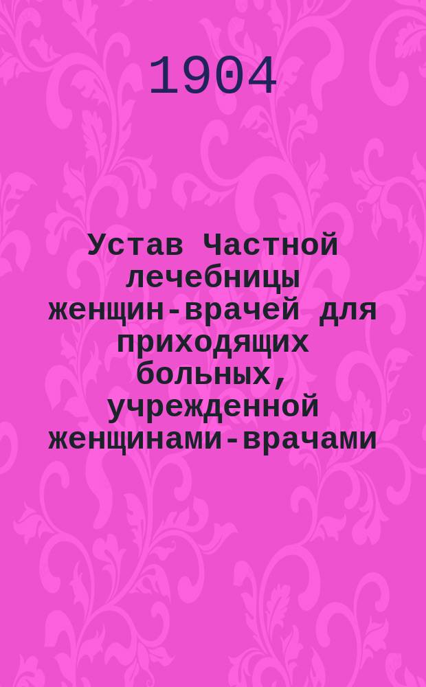 Устав Частной лечебницы женщин-врачей для приходящих больных, учрежденной женщинами-врачами: Беккер, Гандлер и Сегет в г. Киеве : Утв. 20 янв. 1904 г.
