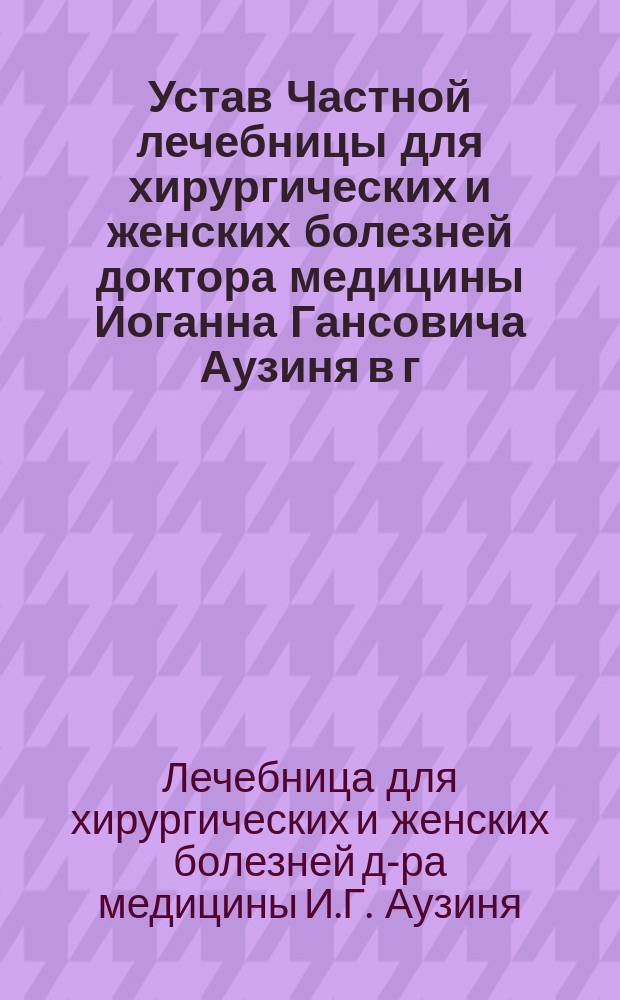 Устав Частной лечебницы для хирургических и женских болезней доктора медицины Иоганна Гансовича Аузиня в г. Риге : Утв. 13 мая 1904 г.