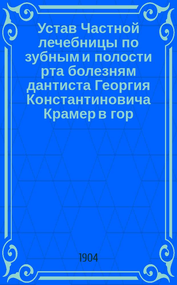Устав Частной лечебницы по зубным и полости рта болезням дантиста Георгия Константиновича Крамер в гор. Москве : Утв. 10 июня 1904 г.