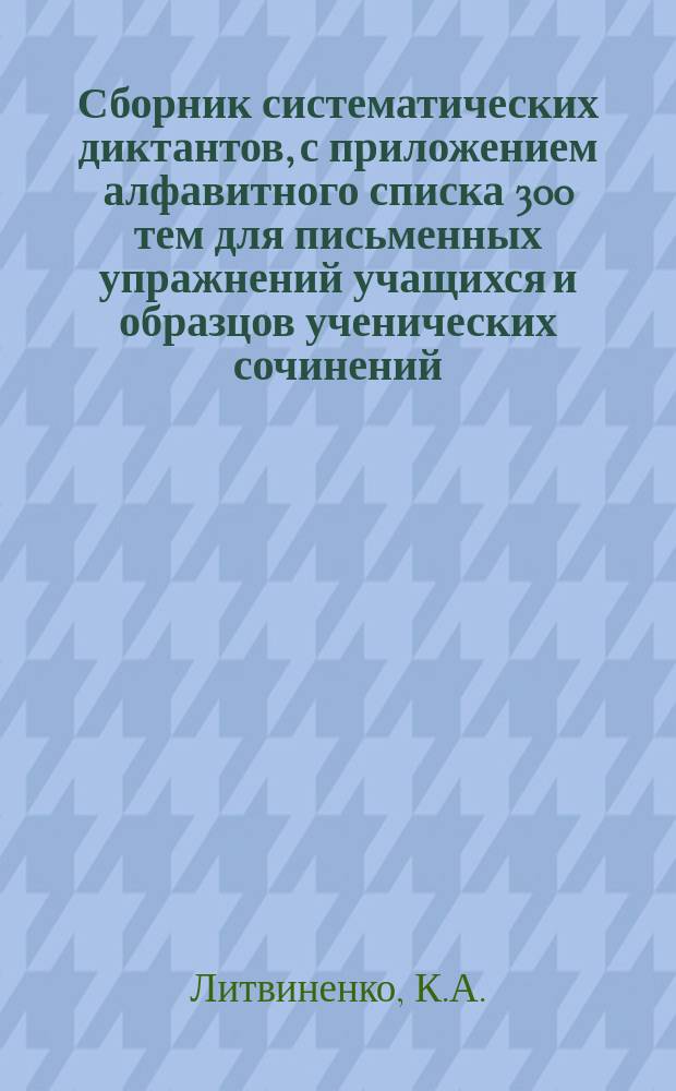 ... Сборник систематических диктантов, с приложением алфавитного списка 300 тем для письменных упражнений учащихся и образцов ученических сочинений : Практ. руководство к обучению рус. правописанию и стилю