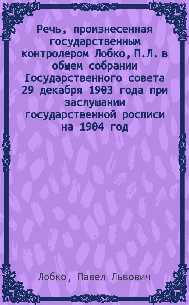 Речь, произнесенная государственным контролером [Лобко, П.Л.] в общем собрании Государственного совета 29 декабря 1903 года при заслушании государственной росписи на 1904 год