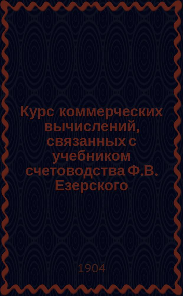 Курс коммерческих вычислений, связанных с учебником счетоводства Ф.В. Езерского