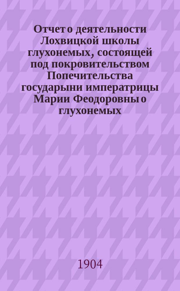 Отчет о деятельности Лохвицкой школы глухонемых, состоящей под покровительством Попечительства государыни императрицы Марии Феодоровны о глухонемых... ... за 1903 год