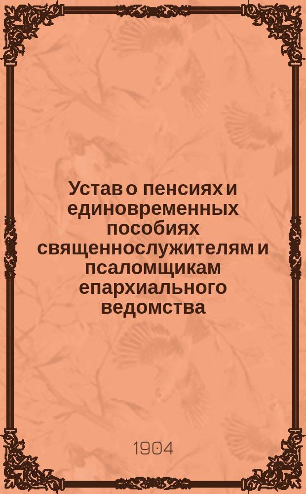 Устав о пенсиях и единовременных пособиях священнослужителям и псаломщикам епархиального ведомства, (высочайше утвержденный 3 июня 1902 г.), с относящимися к нему узаконениями и разъяснениями Святейшего правительствующего Синода и издаваемых при нем "Церковных ведомостей"