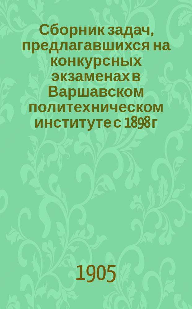 Сборник задач, предлагавшихся на конкурсных экзаменах в Варшавском политехническом институте с 1898 г. (год основания Института) по 1904 г. : Алгебра и геометрия (с применением тригонометрии), заключающие решения задач с подробными объяснениями и черт. : В прибавлении приведены темы по рус. яз
