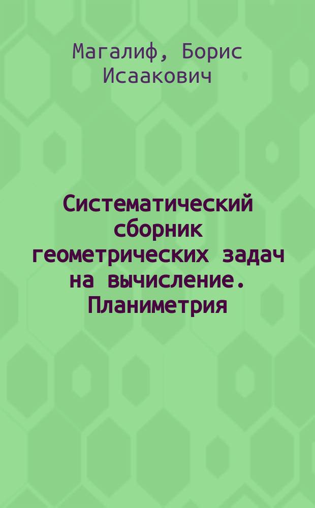 Систематический сборник геометрических задач на вычисление. Планиметрия : 4 и 5 кл. мужск. гимназий и реал. уч-щ; 5 и 6 кл. жен. гимназий Мин. нар. прос