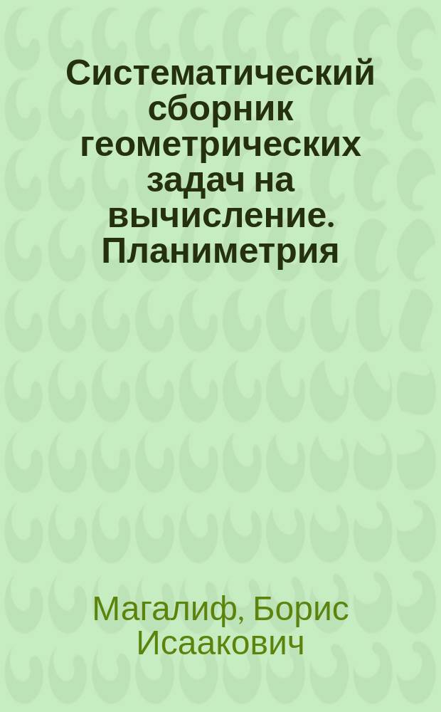 Систематический сборник геометрических задач на вычисление. Планиметрия : 4 и 5 кл. мужск. гимназий и реал. уч-щ