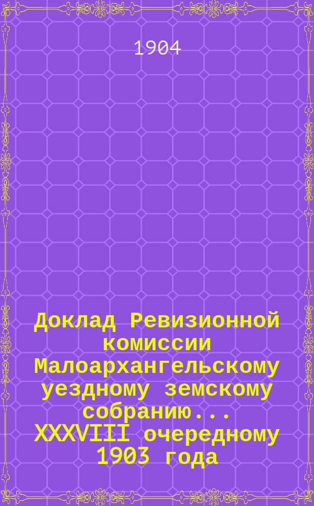 Доклад Ревизионной комиссии Малоархангельскому уездному земскому собранию... ... XXXVIII очередному 1903 года