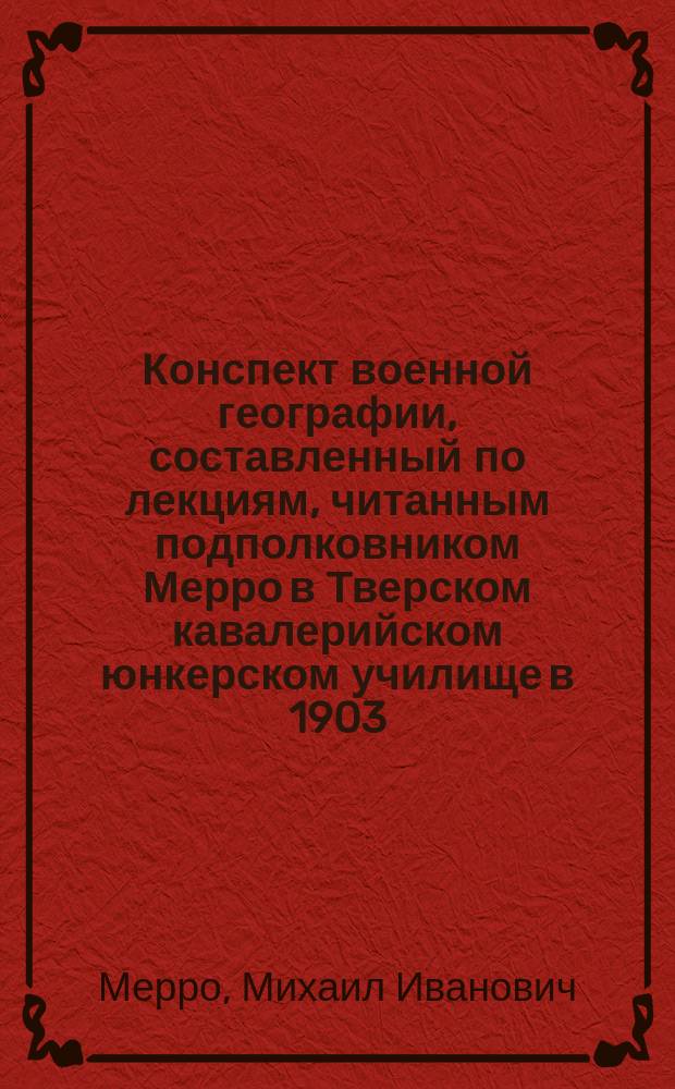 Конспект военной географии, составленный по лекциям, читанным подполковником Мерро в Тверском кавалерийском юнкерском училище в 1903/4 учебном году