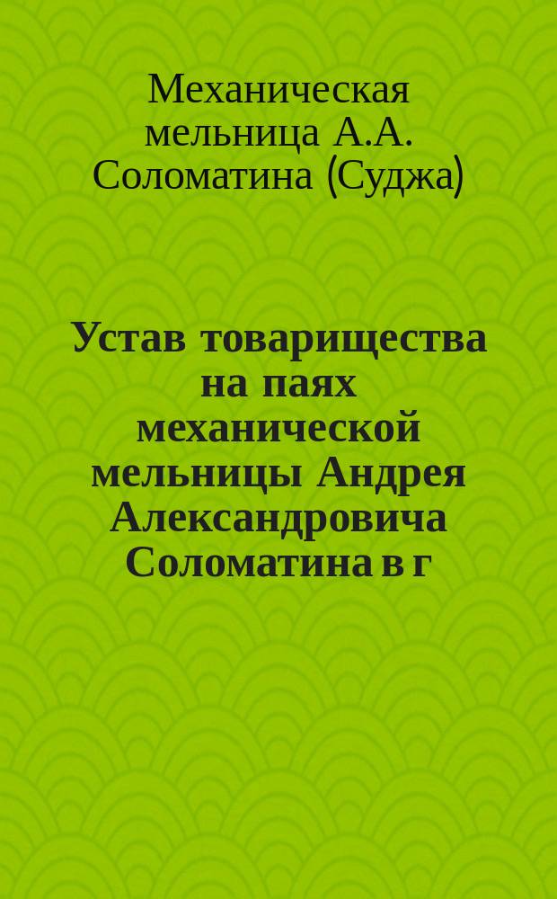 Устав товарищества на паях механической мельницы Андрея Александровича Соломатина в г. Судже, Курской губернии : Утв. 22 мая 1904 г.