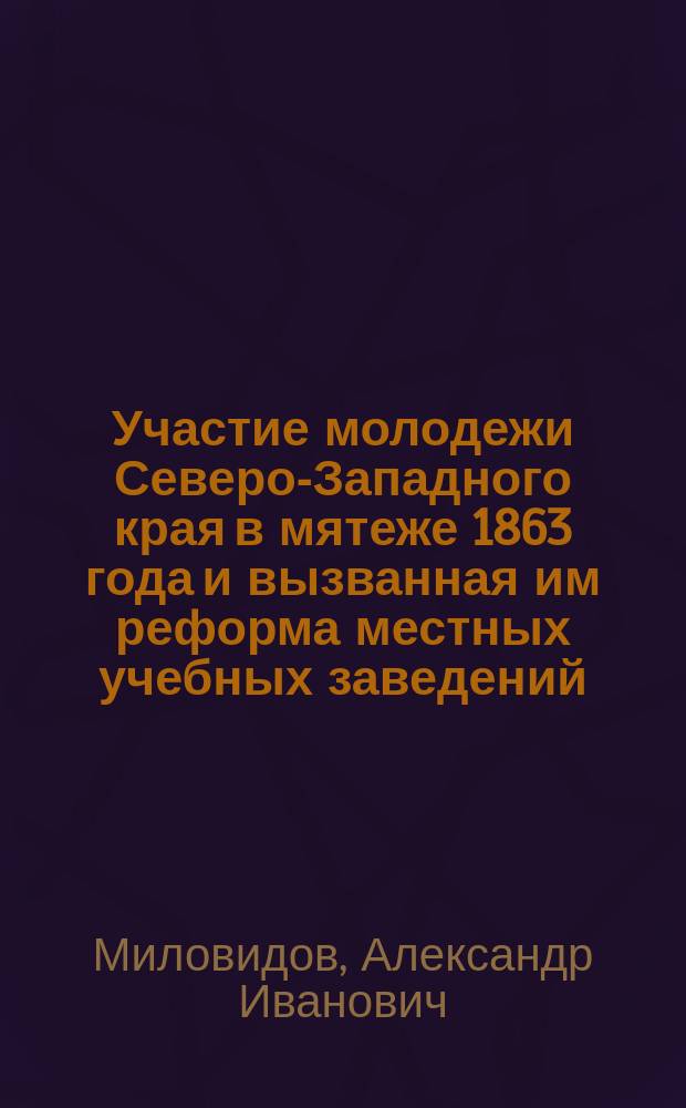 Участие молодежи Северо-Западного края в мятеже 1863 года и вызванная им реформа местных учебных заведений : (По арх. материалам)