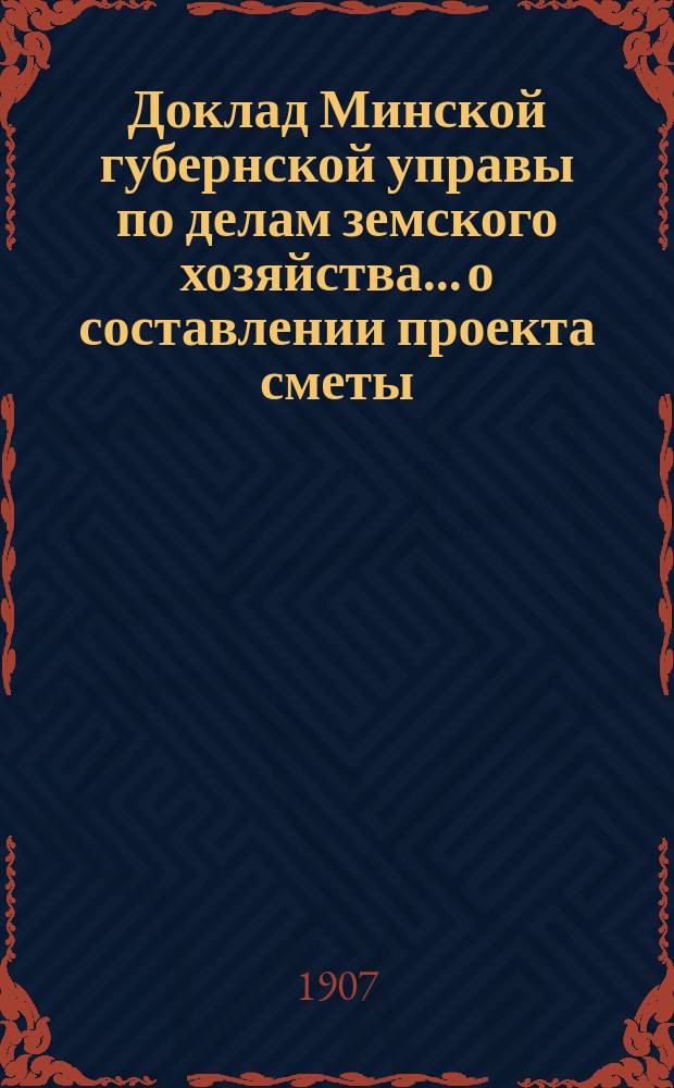 Доклад Минской губернской управы по делам земского хозяйства... о составлении проекта сметы : о составлении проекта сметы и раскладки денежных земских повинностей на 1908 год