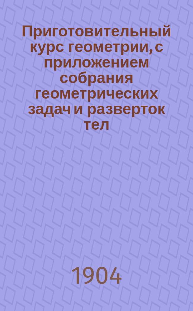 Приготовительный курс геометрии, с приложением собрания геометрических задач и разверток тел : Курс 3 и 4 отд-ний гор. училищ : Сост. по программам гор. по положению 31 мая 1872 г. уч-щ