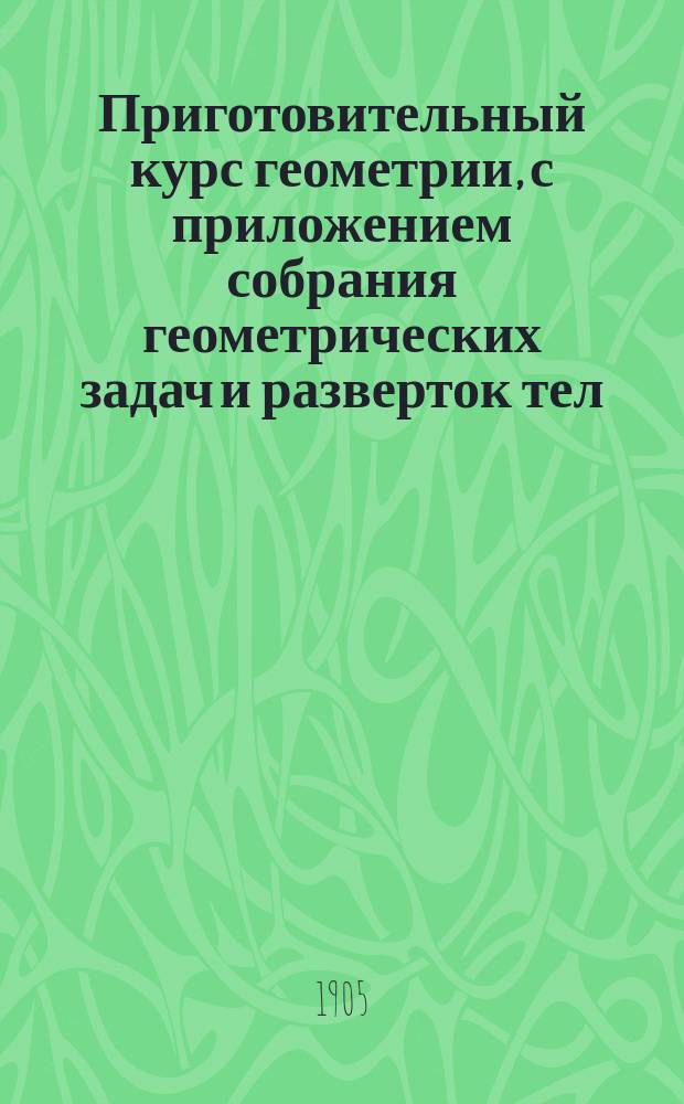Приготовительный курс геометрии, с приложением собрания геометрических задач и разверток тел : Курс 3 и 4 отд-ний гор. училищ : Сост. по программам гор. по положению 31 мая 1872 г. уч-щ