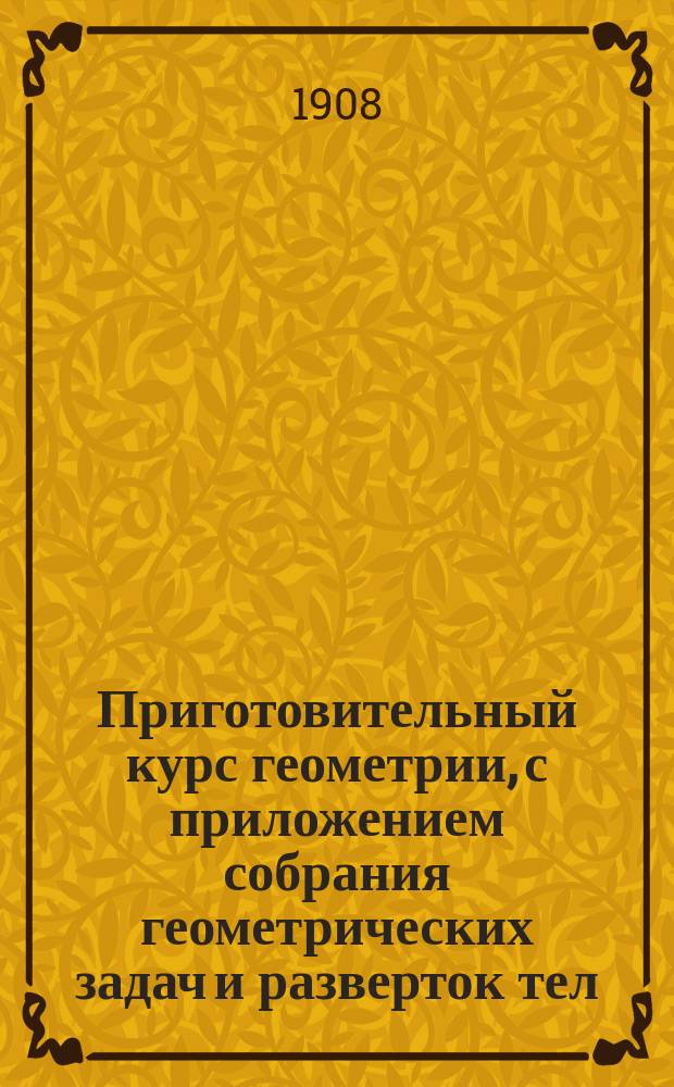 Приготовительный курс геометрии, с приложением собрания геометрических задач и разверток тел : Курс 3 и 4 отд-ний гор. училищ : Сост. по программам гор. по положению 31 мая 1872 г. уч-щ