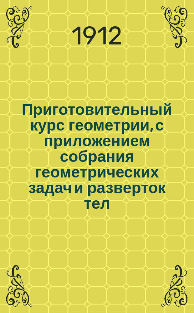 Приготовительный курс геометрии, с приложением собрания геометрических задач и разверток тел : Курс 3 и 4 отд-ний гор. училищ : Сост. по программам гор. по положению 31 мая 1872 г. уч-щ