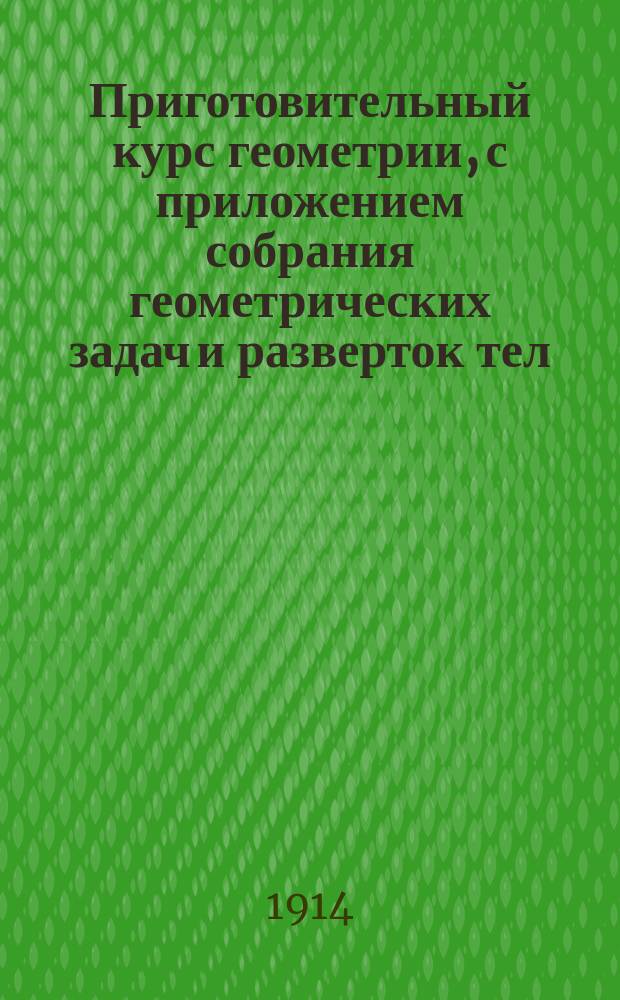 Приготовительный курс геометрии, с приложением собрания геометрических задач и разверток тел : Курс 3 и 4 отд-ний гор. училищ : Сост. по программам гор. по положению 31 мая 1872 г. уч-щ