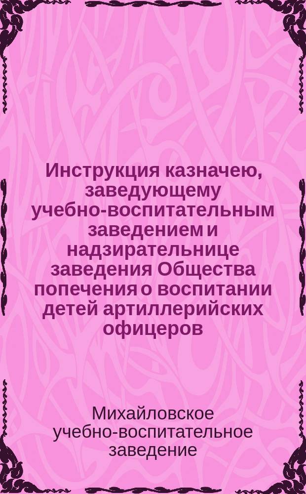 Инструкция казначею, заведующему учебно-воспитательным заведением и надзирательнице заведения Общества попечения о воспитании детей артиллерийских офицеров
