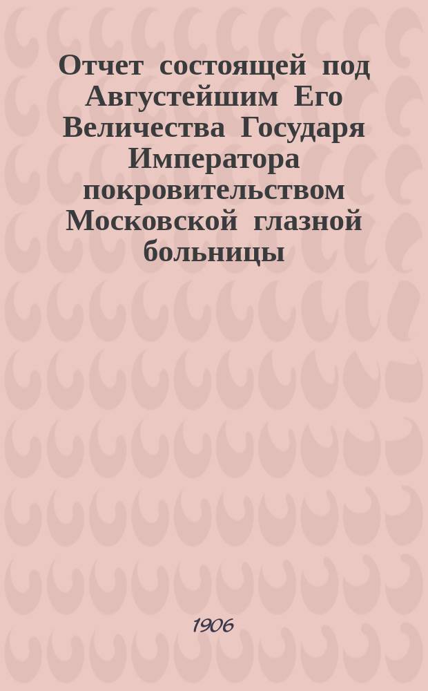 Отчет состоящей под Августейшим Его Величества Государя Императора покровительством Московской глазной больницы... за 1905 год