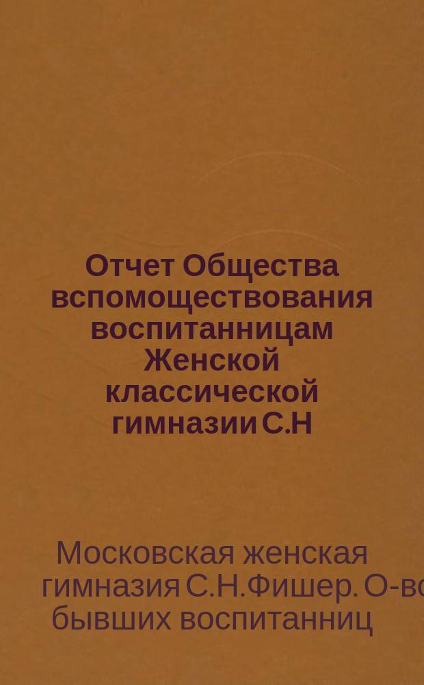 Отчет Общества вспомоществования воспитанницам Женской классической гимназии С.Н. Фишер...