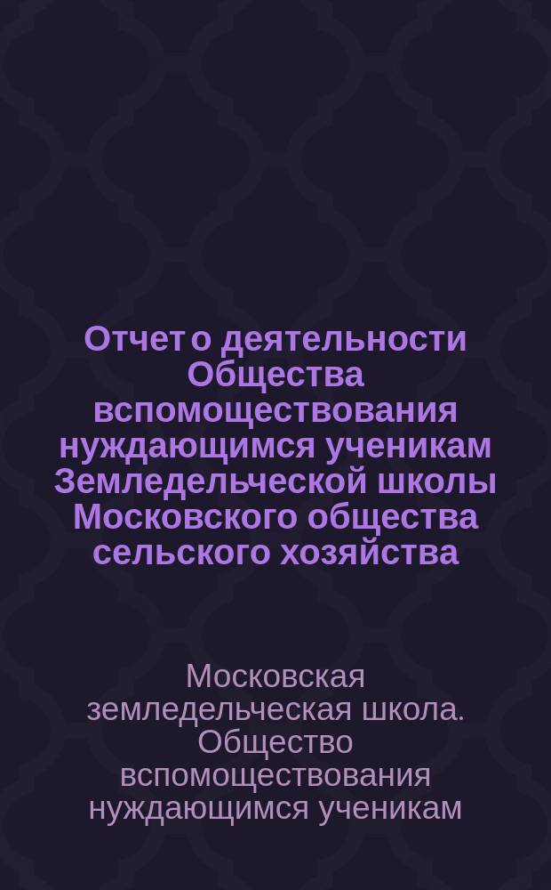 Отчет о деятельности Общества вспомоществования нуждающимся ученикам Земледельческой школы Московского общества сельского хозяйства...