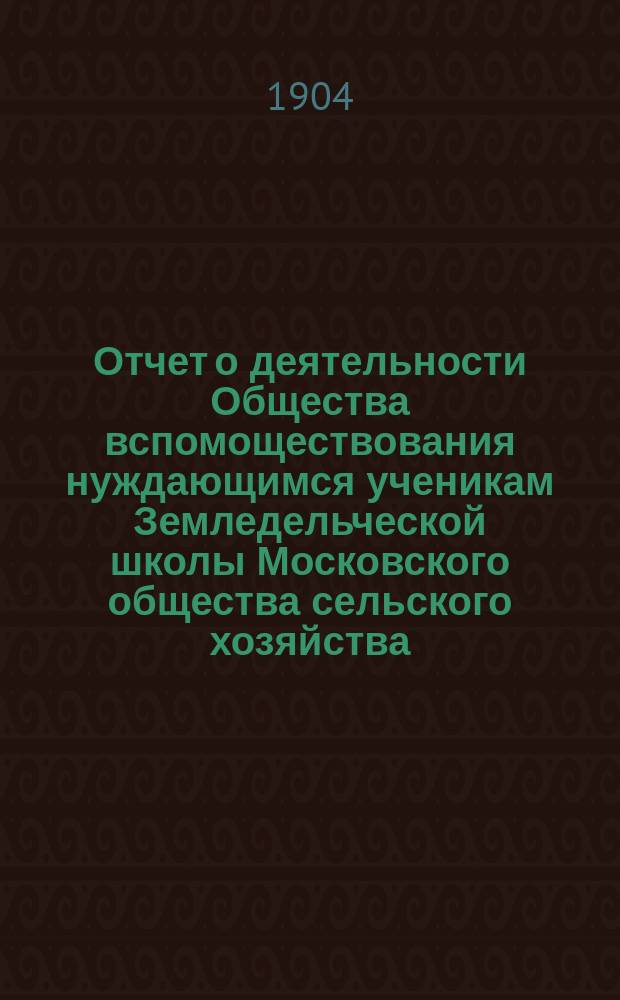 Отчет о деятельности Общества вспомоществования нуждающимся ученикам Земледельческой школы Московского общества сельского хозяйства... ... за 1-й год существования Общества
