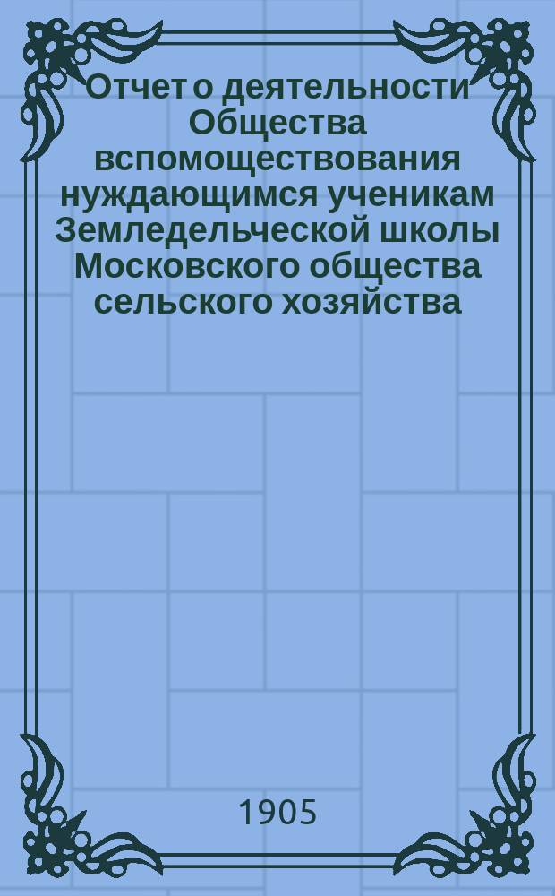 Отчет о деятельности Общества вспомоществования нуждающимся ученикам Земледельческой школы Московского общества сельского хозяйства... ... за время с 4 октября 1903 г. по 31 декабря 1904 г.