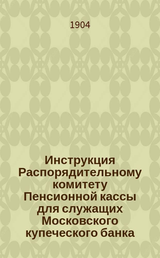 Инструкция Распорядительному комитету Пенсионной кассы для служащих Московского купеческого банка : Утв. Советом моск. купеч. банка 21 мая 1893 г.
