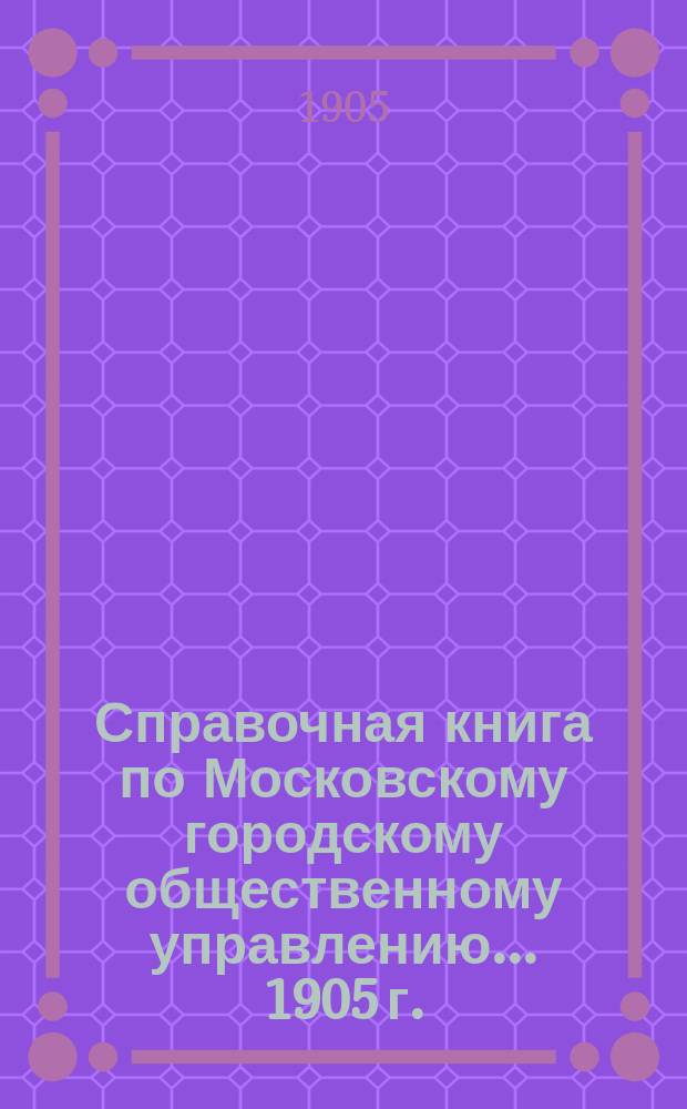Справочная книга по Московскому городскому общественному управлению... 1905 г.