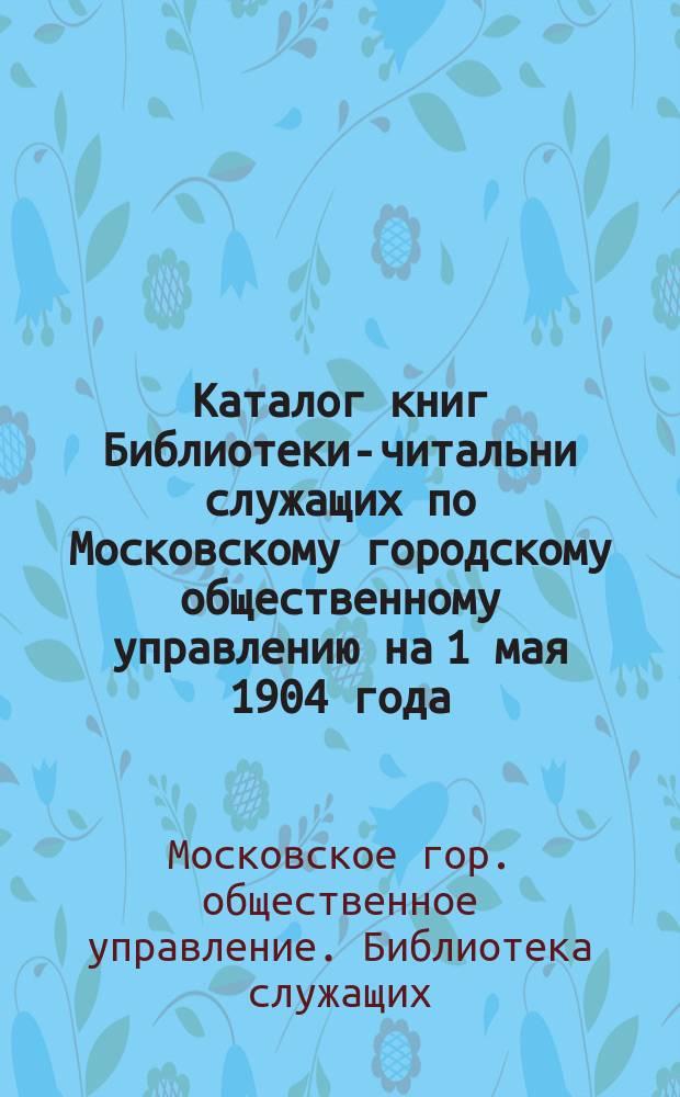 Каталог книг Библиотеки-читальни служащих по Московскому городскому общественному управлению на 1 мая 1904 года