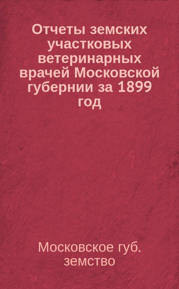 Отчеты земских участковых ветеринарных врачей Московской губернии за 1899 год; Прил.: Краткий обзор развития эпизоотий в Московской губ. за время с 1891 по 1899 гг. и общие к нему сводки / Моск. губ. земство