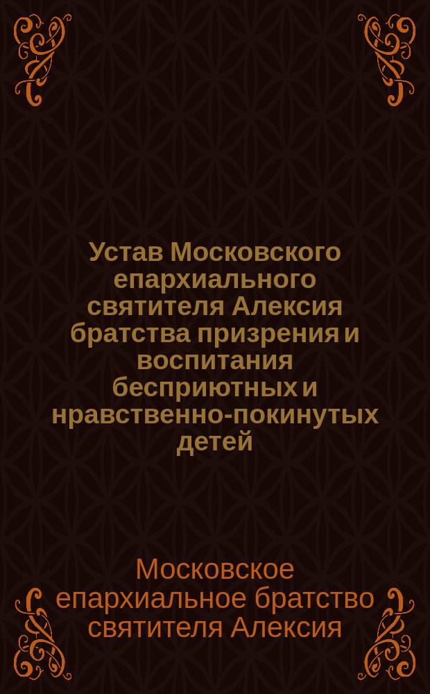 Устав Московского епархиального святителя Алексия братства призрения и воспитания бесприютных и нравственно-покинутых детей : Утв. 8 окт. 1904 г.