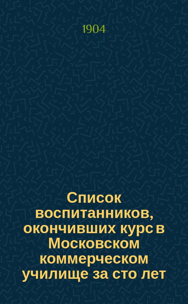 Список воспитанников, окончивших курс в Московском коммерческом училище за сто лет. 1804-1904